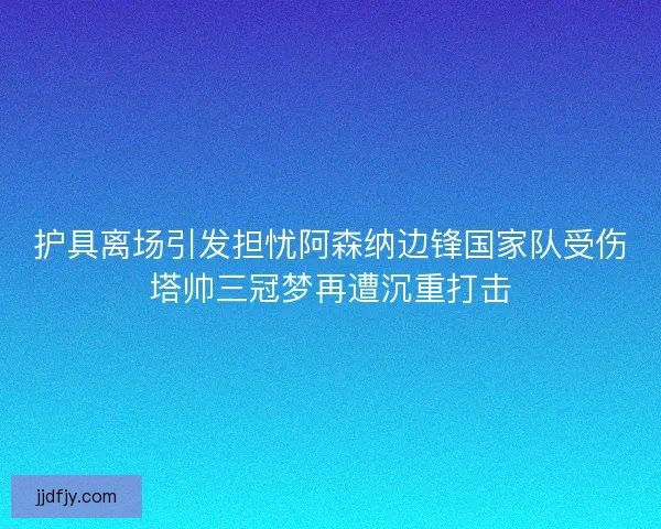 护具离场引发担忧阿森纳边锋国家队受伤塔帅三冠梦再遭沉重打击