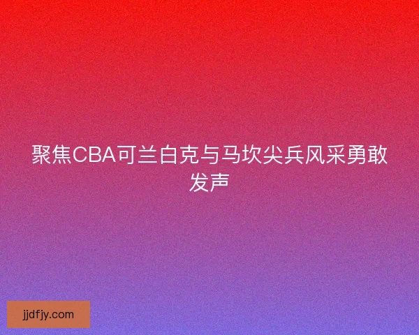 聚焦CBA可兰白克与马坎尖兵风采勇敢发声