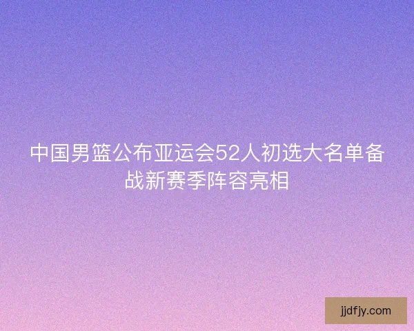 中国男篮公布亚运会52人初选大名单备战新赛季阵容亮相