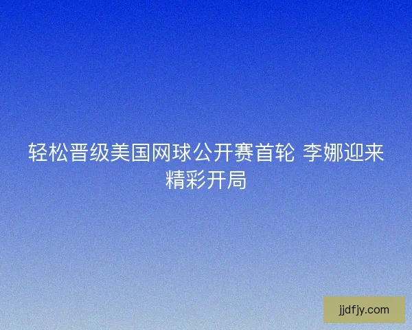 轻松晋级美国网球公开赛首轮 李娜迎来精彩开局
