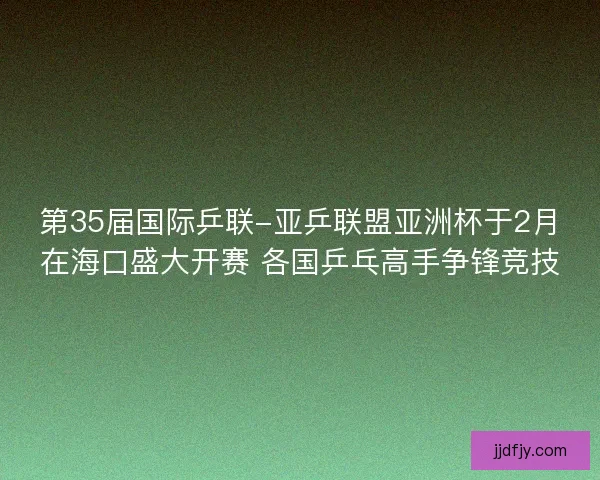 第35届国际乒联-亚乒联盟亚洲杯于2月在海口盛大开赛 各国乒乓高手争锋竞技