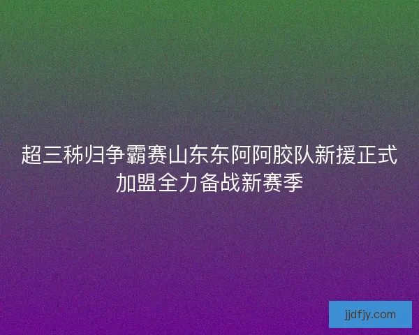 超三秭归争霸赛山东东阿阿胶队新援正式加盟全力备战新赛季