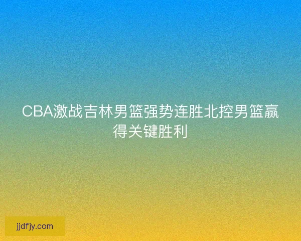 CBA激战吉林男篮强势连胜北控男篮赢得关键胜利