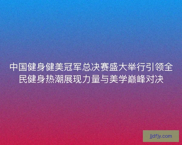 中国健身健美冠军总决赛盛大举行引领全民健身热潮展现力量与美学巅峰对决