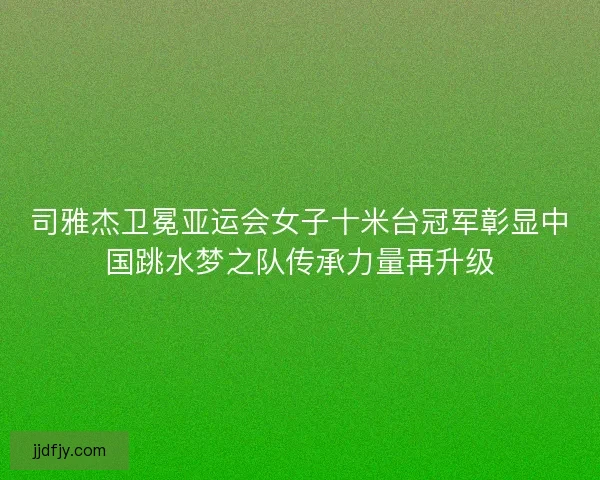 司雅杰卫冕亚运会女子十米台冠军彰显中国跳水梦之队传承力量再升级