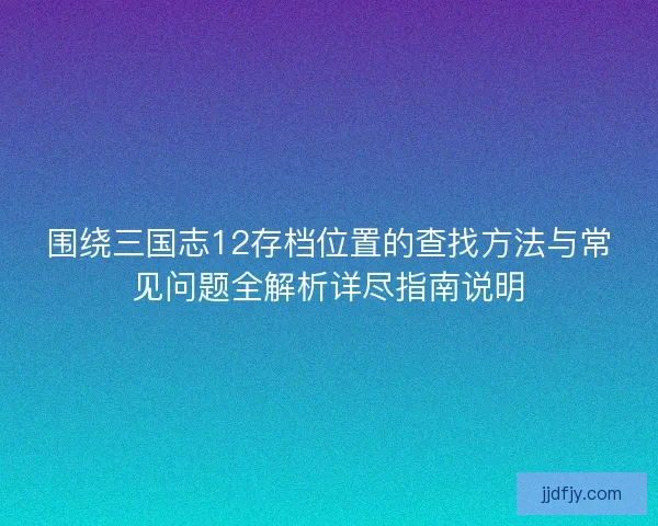 围绕三国志12存档位置的查找方法与常见问题全解析详尽指南说明