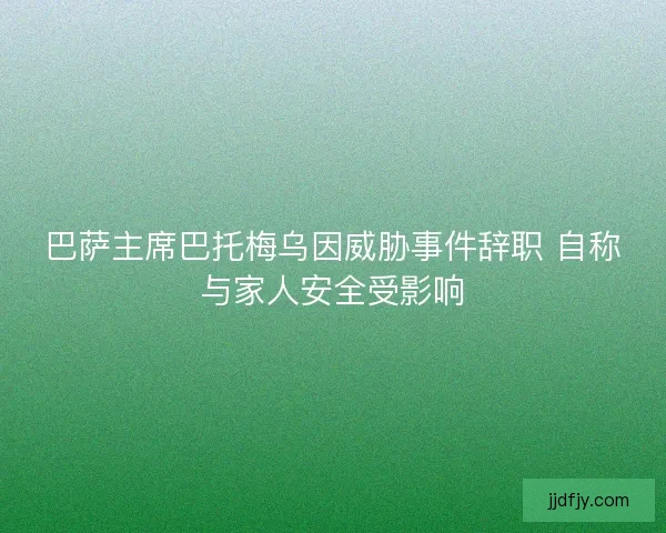 巴萨主席巴托梅乌因威胁事件辞职 自称与家人安全受影响