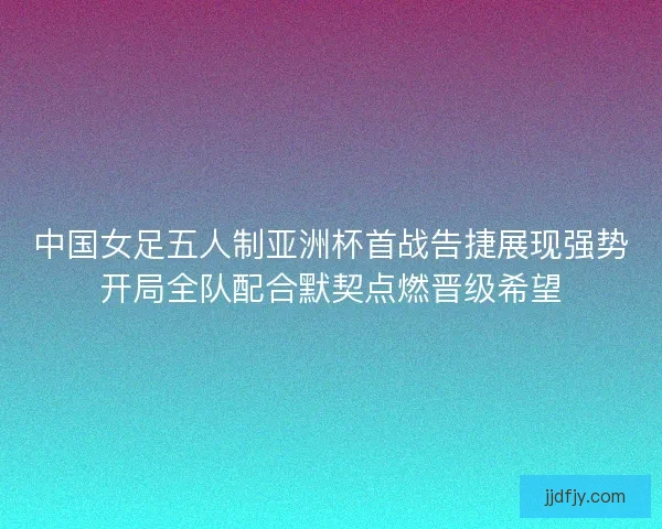 中国女足五人制亚洲杯首战告捷展现强势开局全队配合默契点燃晋级希望
