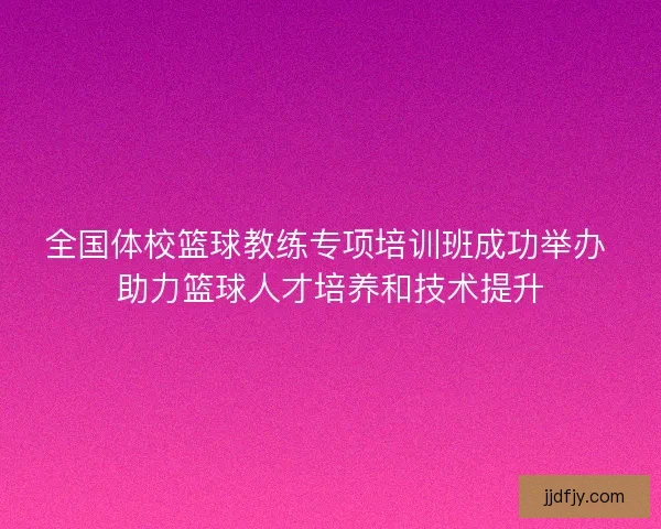 全国体校篮球教练专项培训班成功举办 助力篮球人才培养和技术提升
