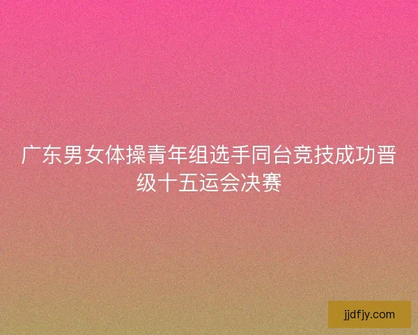 广东男女体操青年组选手同台竞技成功晋级十五运会决赛